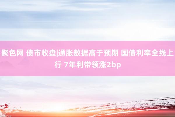 聚色网 债市收盘|通胀数据高于预期 国债利率全线上行 7年利带领涨2bp