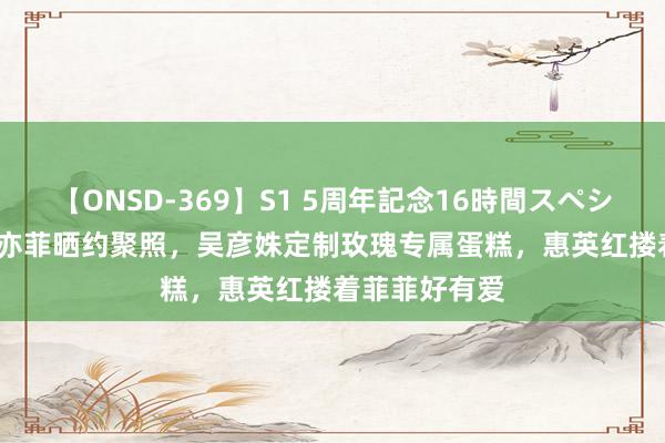 【ONSD-369】S1 5周年記念16時間スペシャル RED 刘亦菲晒约聚照，吴彦姝定制玫瑰专属蛋糕，惠英红搂着菲菲好有爱