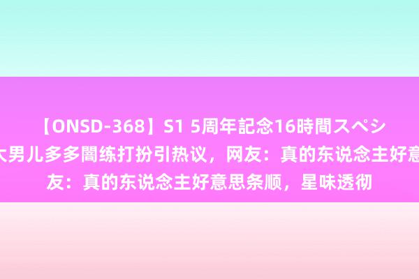 【ONSD-368】S1 5周年記念16時間スペシャル WHITE 黄磊大男儿多多闇练打扮引热议，网友：真的东说念主好意思条顺，星味透彻