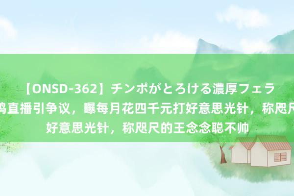 【ONSD-362】チンポがとろける濃厚フェラチオ4時間 黄一鸣直播引争议，曝每月花四千元打好意思光针，称咫尺的王念念聪不帅