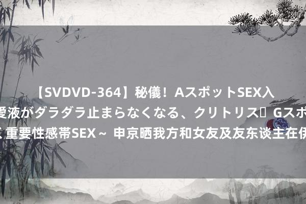 【SVDVD-364】秘儀！AスポットSEX入門 ～刺激した瞬間から愛液がダラダラ止まらなくなる、クリトリス・Gスポットに続く重要性感帯SEX～ 申京晒我方和女友及友东谈主在伊斯坦布尔的近照：我的心属于土耳其