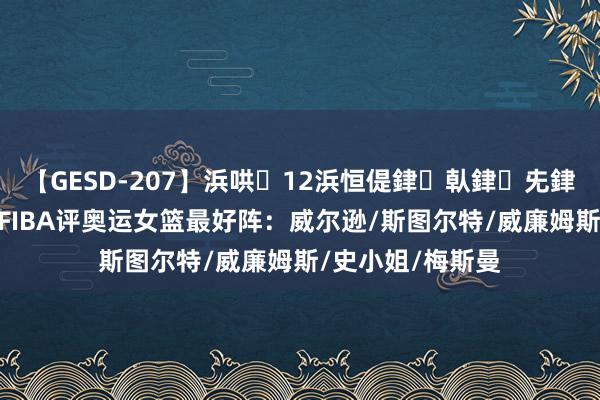 【GESD-207】浜哄12浜恒偍銉倝銉兂銉€銉笺儵銉炽儔 FIBA评奥运女篮最好阵：威尔逊/斯图尔特/威廉姆斯/史小姐/梅斯曼