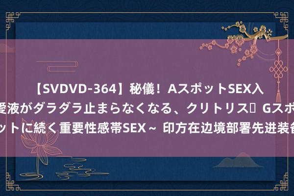 【SVDVD-364】秘儀！AスポットSEX入門 ～刺激した瞬間から愛液がダラダラ止まらなくなる、クリトリス・Gスポットに続く重要性感帯SEX～ 印方在边境部署先进装备，或为高技能战作念准备？