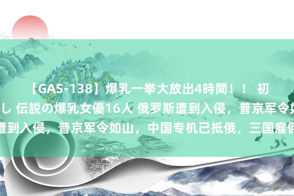 【GAS-138】爆乳一挙大放出4時間！！ 初出し！すべて撮り下ろし 伝説の爆乳女優16人 俄罗斯遭到入侵，普京军令如山，中国专机已抵俄，三国雇佣兵参战