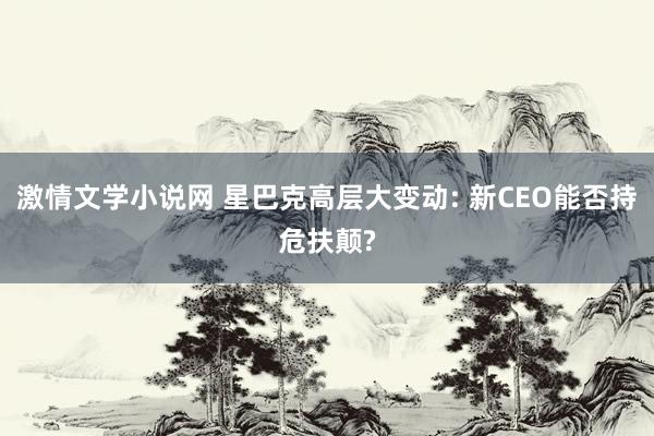 激情文学小说网 星巴克高层大变动: 新CEO能否持危扶颠?