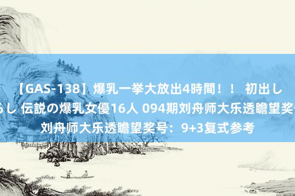 【GAS-138】爆乳一挙大放出4時間！！ 初出し！すべて撮り下ろし 伝説の爆乳女優16人 094期刘舟师大乐透瞻望奖号：9+3复式参考