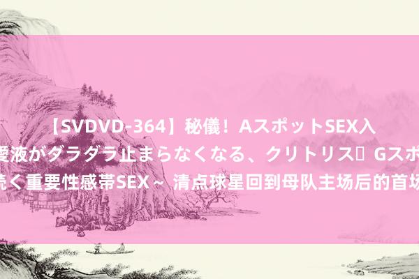 【SVDVD-364】秘儀！AスポットSEX入門 ～刺激した瞬間から愛液がダラダラ止まらなくなる、クリトリス・Gスポットに続く重要性感帯SEX～ 清点球星回到母队主场后的首场比赛，球迷的弘扬，詹姆斯最恐怖