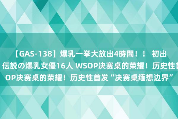 【GAS-138】爆乳一挙大放出4時間！！ 初出し！すべて撮り下ろし 伝説の爆乳女優16人 WSOP决赛桌的荣耀！历史性首发“决赛桌缅想边界”
