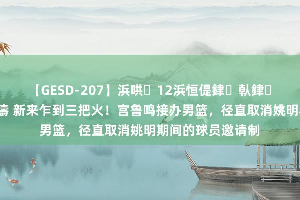 【GESD-207】浜哄12浜恒偍銉倝銉兂銉€銉笺儵銉炽儔 新来乍到三把火！宫鲁鸣接办男篮，径直取消姚明期间的球员邀请制