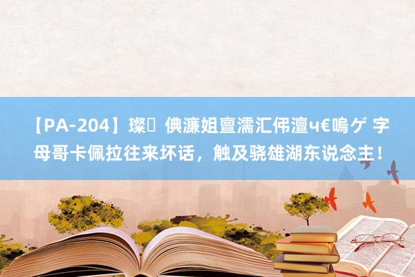 【PA-204】璨倎濂姐亶濡汇伄澶ч€嗚ゲ 字母哥卡佩拉往来坏话，触及骁雄湖东说念主！