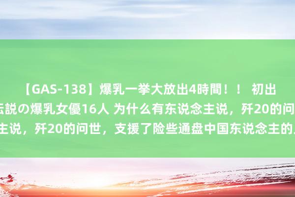 【GAS-138】爆乳一挙大放出4時間！！ 初出し！すべて撮り下ろし 伝説の爆乳女優16人 为什么有东说念主说，歼20的问世，支援了险些通盘中国东说念主的人命和尊荣？