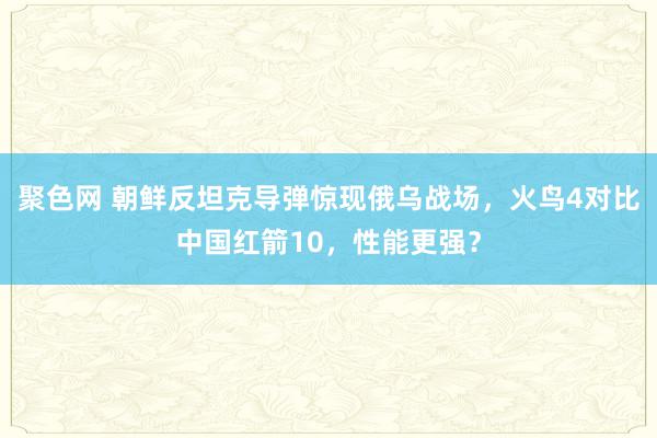 聚色网 朝鲜反坦克导弹惊现俄乌战场，火鸟4对比中国红箭10，性能更强？