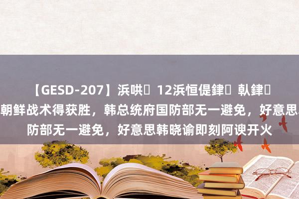 【GESD-207】浜哄12浜恒偍銉倝銉兂銉€銉笺儵銉炽儔 朝鲜战术得获胜，韩总统府国防部无一避免，好意思韩晓谕即刻阿谀开火