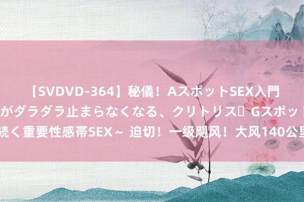 【SVDVD-364】秘儀！AスポットSEX入門 ～刺激した瞬間から愛液がダラダラ止まらなくなる、クリトリス・Gスポットに続く重要性感帯SEX～ 迫切！一级飓风！大风140公里/小时！数十万用户断水断电