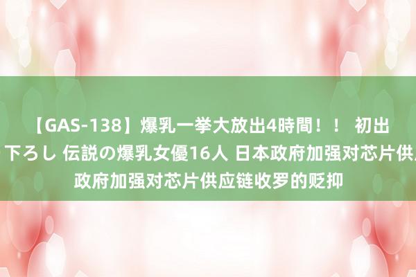 【GAS-138】爆乳一挙大放出4時間！！ 初出し！すべて撮り下ろし 伝説の爆乳女優16人 日本政府加强对芯片供应链收罗的贬抑