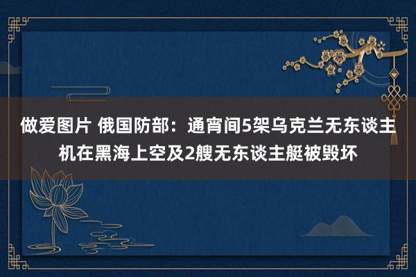 做爱图片 俄国防部：通宵间5架乌克兰无东谈主机在黑海上空及2艘无东谈主艇被毁坏