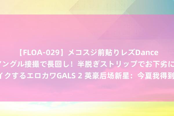 【FLOA-029】メコスジ前貼りレズDance オマ○コ喰い込みをローアングル接撮で長回し！半脱ぎストリップでお下劣にケツをシェイクするエロカワGALS 2 英豪后场新星：今夏我得到了庞杂的向上，我很期待新赛季的发扬！