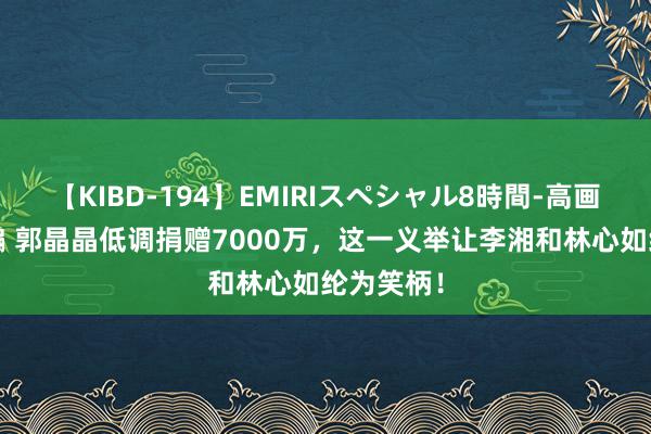 【KIBD-194】EMIRIスペシャル8時間-高画質-特別編 郭晶晶低调捐赠7000万，这一义举让李湘和林心如纶为笑柄！