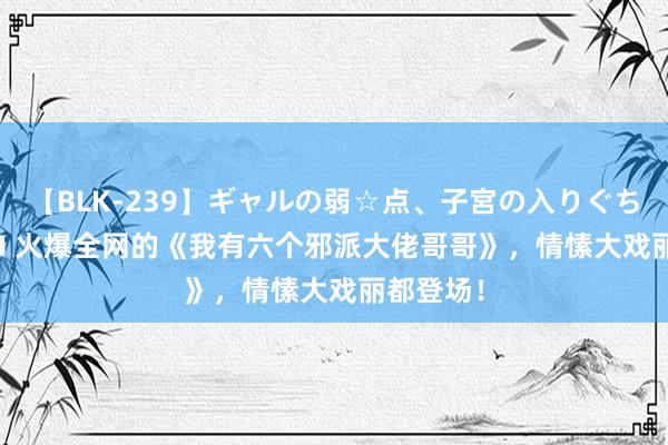 【BLK-239】ギャルの弱☆点、子宮の入りぐちぃ EMIRI 火爆全网的《我有六个邪派大佬哥哥》，情愫大戏丽都登场！