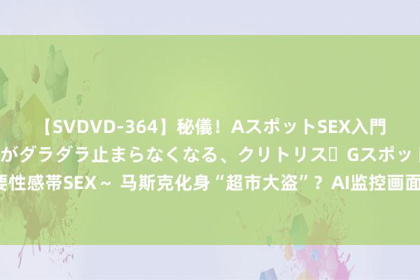 【SVDVD-364】秘儀！AスポットSEX入門 ～刺激した瞬間から愛液がダラダラ止まらなくなる、クリトリス・Gスポットに続く重要性感帯SEX～ 马斯克化身“超市大盗”？AI监控画面流出惊呆网友，Grok 2恶搞无穷脑洞