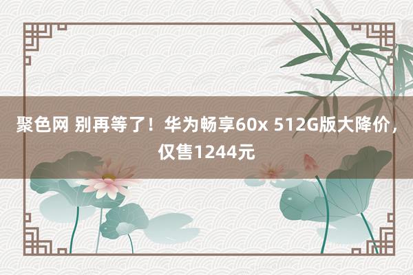 聚色网 别再等了！华为畅享60x 512G版大降价，仅售1244元