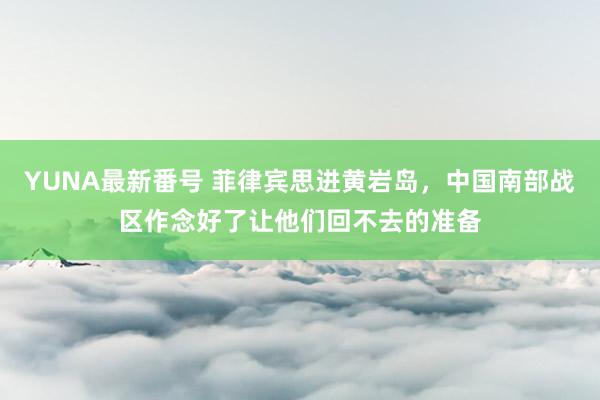 YUNA最新番号 菲律宾思进黄岩岛，中国南部战区作念好了让他们回不去的准备