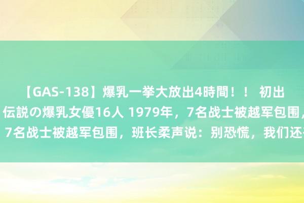 【GAS-138】爆乳一挙大放出4時間！！ 初出し！すべて撮り下ろし 伝説の爆乳女優16人 1979年，7名战士被越军包围，班长柔声说：别恐慌，我们还有但愿