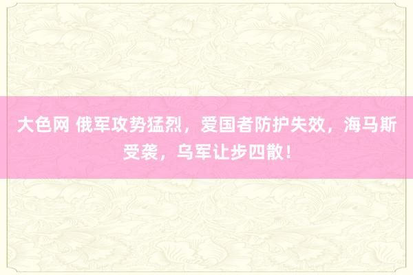 大色网 俄军攻势猛烈，爱国者防护失效，海马斯受袭，乌军让步四散！