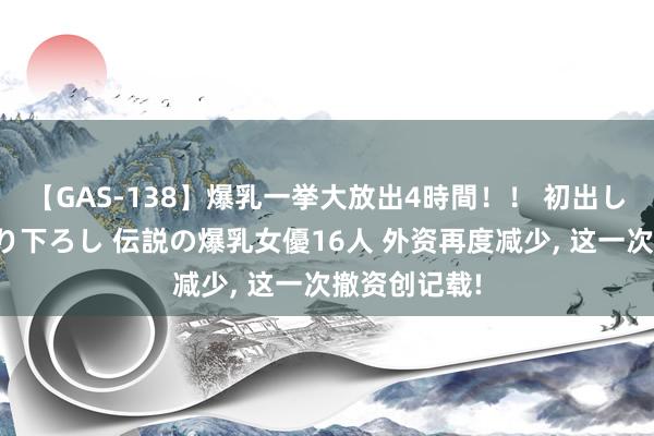 【GAS-138】爆乳一挙大放出4時間！！ 初出し！すべて撮り下ろし 伝説の爆乳女優16人 外资再度减少, 这一次撤资创记载!