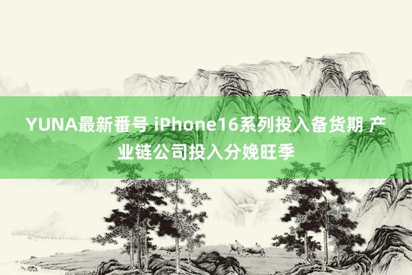 YUNA最新番号 iPhone16系列投入备货期 产业链公司投入分娩旺季