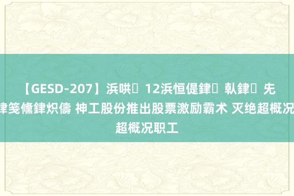 【GESD-207】浜哄12浜恒偍銉倝銉兂銉€銉笺儵銉炽儔 神工股份推出股票激励霸术 灭绝超概况职工