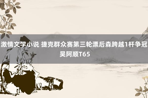 激情文学小说 捷克群众赛第三轮漂后森跨越1杆争冠 吴阿顺T65