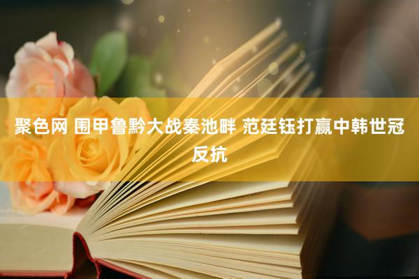 聚色网 围甲鲁黔大战秦池畔 范廷钰打赢中韩世冠反抗