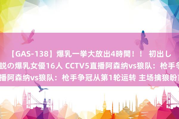 【GAS-138】爆乳一挙大放出4時間！！ 初出し！すべて撮り下ろし 伝説の爆乳女優16人 CCTV5直播阿森纳vs狼队：枪手争冠从第1轮运转 主场擒狼盼首胜