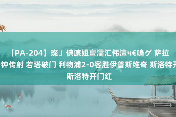 【PA-204】璨倎濂姐亶濡汇伄澶ч€嗚ゲ 萨拉赫5分钟传射 若塔破门 利物浦2-0客胜伊普斯维奇 斯洛特开门红