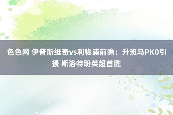 色色网 伊普斯维奇vs利物浦前瞻：升班马PK0引援 斯洛特盼英超首胜