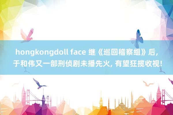 hongkongdoll face 继《巡回稽察组》后, 于和伟又一部刑侦剧未播先火, 有望狂揽收视!