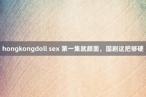 hongkongdoll sex 第一集就颜面，国剧这把够硬