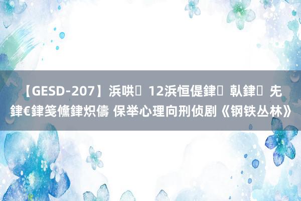 【GESD-207】浜哄12浜恒偍銉倝銉兂銉€銉笺儵銉炽儔 保举心理向刑侦剧《钢铁丛林》