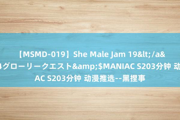 【MSMD-019】She Male Jam 19</a>2008-08-04グローリークエスト&$MANIAC S203分钟 动漫推选--黑捏事