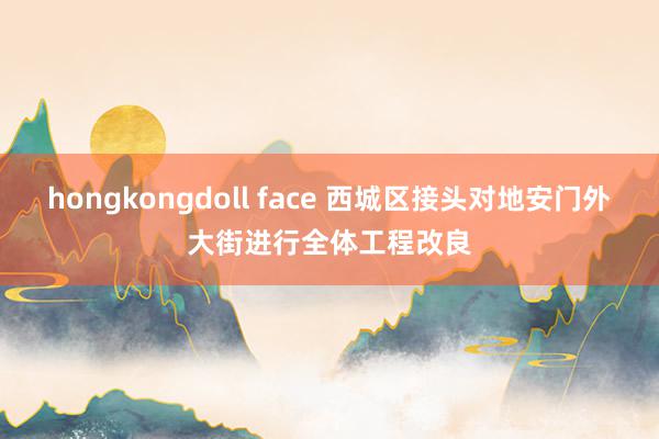 hongkongdoll face 西城区接头对地安门外大街进行全体工程改良