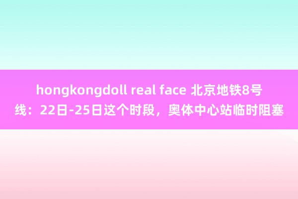 hongkongdoll real face 北京地铁8号线：22日-25日这个时段，奥体中心站临时阻塞