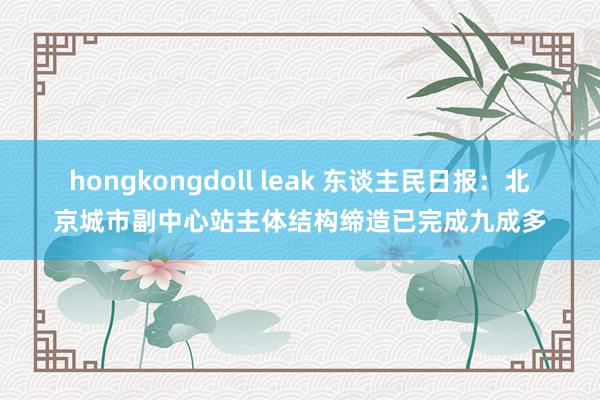 hongkongdoll leak 东谈主民日报：北京城市副中心站主体结构缔造已完成九成多