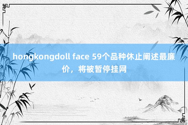 hongkongdoll face 59个品种休止阐述最廉价，将被暂停挂网