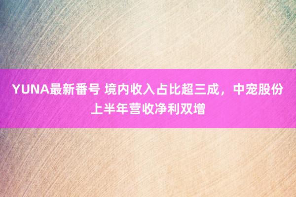 YUNA最新番号 境内收入占比超三成，中宠股份上半年营收净利双增