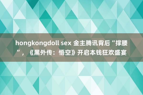 hongkongdoll sex 金主腾讯背后“撑腰”，《黑外传：悟空》开启本钱狂欢盛宴