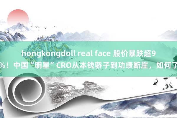 hongkongdoll real face 股价暴跌超90%！中国“明星”CRO从本钱骄子到功绩断崖，如何了？