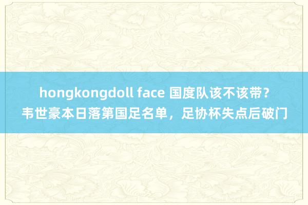 hongkongdoll face 国度队该不该带？韦世豪本日落第国足名单，足协杯失点后破门