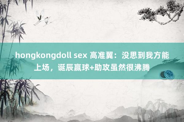 hongkongdoll sex 高准翼：没思到我方能上场，诞辰赢球+助攻虽然很沸腾