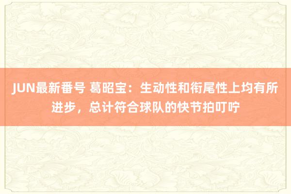 JUN最新番号 葛昭宝：生动性和衔尾性上均有所进步，总计符合球队的快节拍叮咛